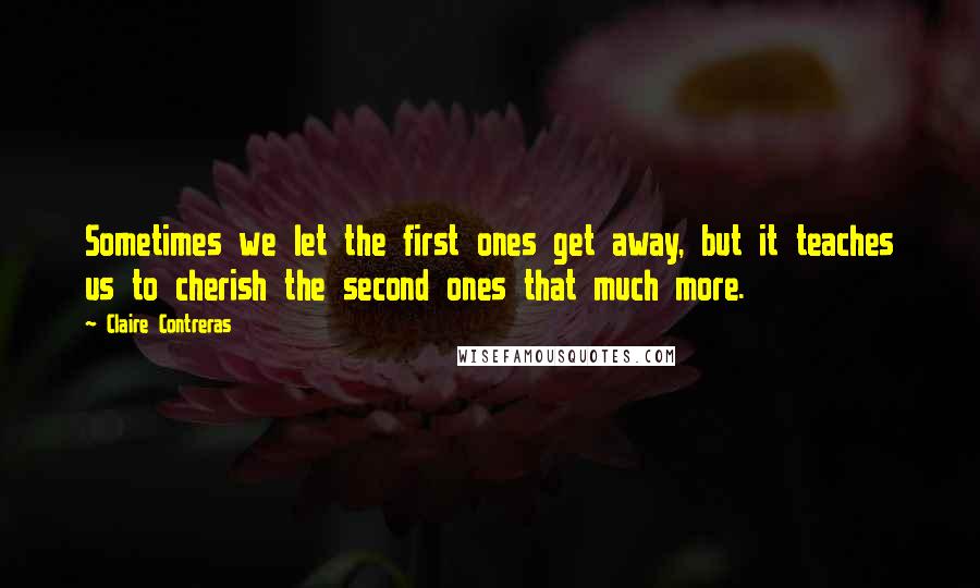 Claire Contreras Quotes: Sometimes we let the first ones get away, but it teaches us to cherish the second ones that much more.