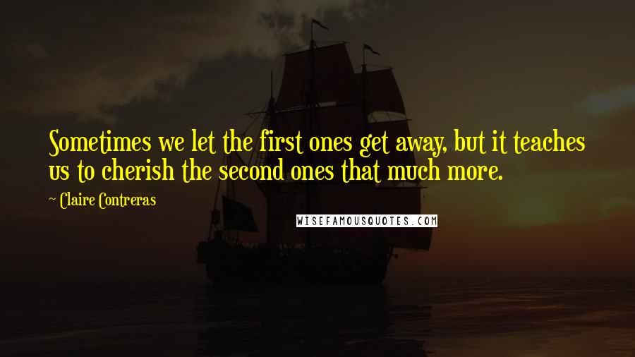 Claire Contreras Quotes: Sometimes we let the first ones get away, but it teaches us to cherish the second ones that much more.