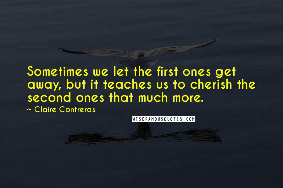 Claire Contreras Quotes: Sometimes we let the first ones get away, but it teaches us to cherish the second ones that much more.