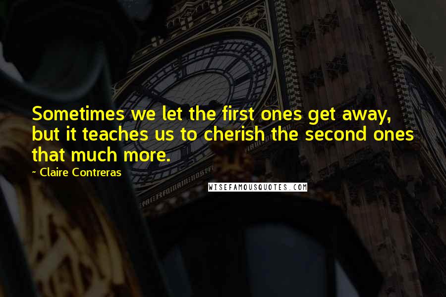 Claire Contreras Quotes: Sometimes we let the first ones get away, but it teaches us to cherish the second ones that much more.