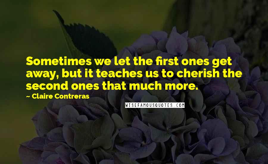 Claire Contreras Quotes: Sometimes we let the first ones get away, but it teaches us to cherish the second ones that much more.