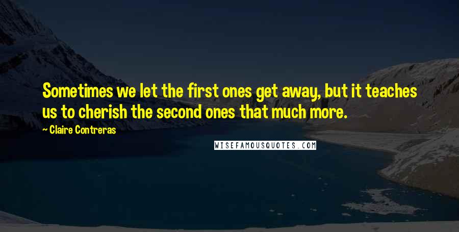 Claire Contreras Quotes: Sometimes we let the first ones get away, but it teaches us to cherish the second ones that much more.