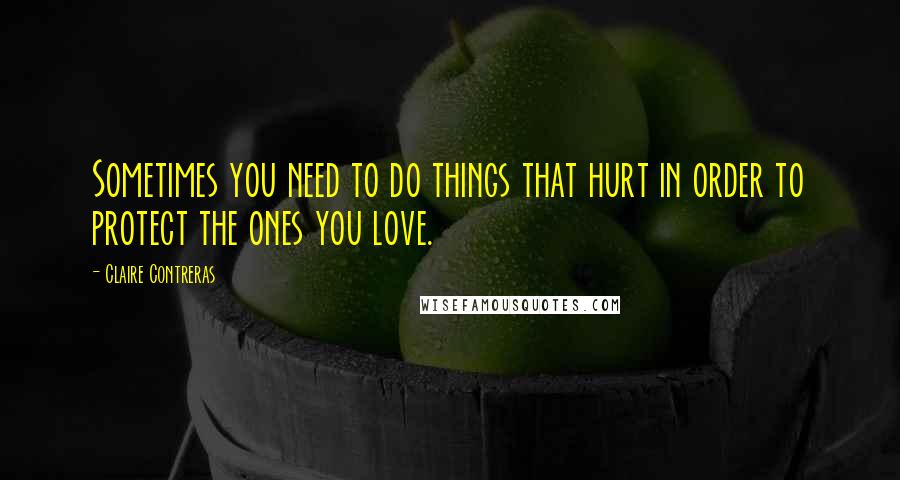 Claire Contreras Quotes: Sometimes you need to do things that hurt in order to protect the ones you love.