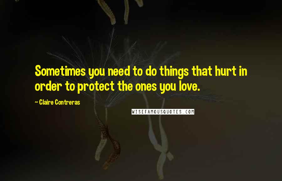 Claire Contreras Quotes: Sometimes you need to do things that hurt in order to protect the ones you love.