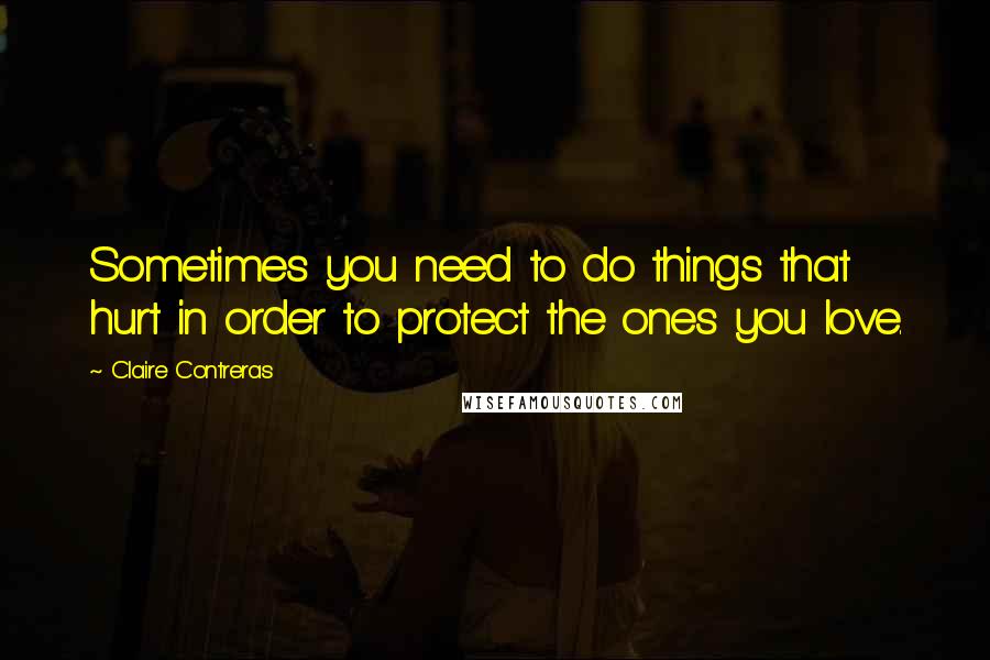 Claire Contreras Quotes: Sometimes you need to do things that hurt in order to protect the ones you love.