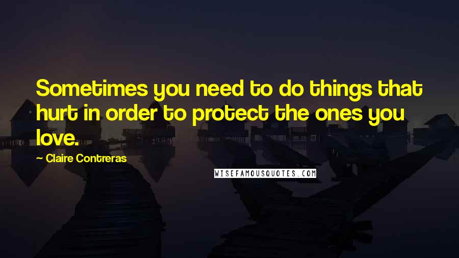 Claire Contreras Quotes: Sometimes you need to do things that hurt in order to protect the ones you love.