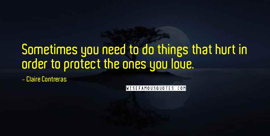 Claire Contreras Quotes: Sometimes you need to do things that hurt in order to protect the ones you love.