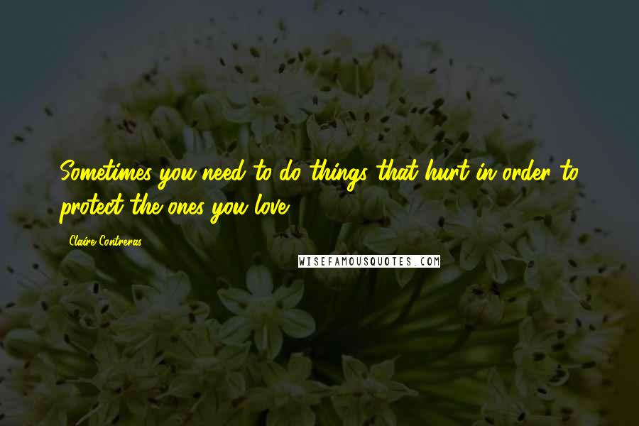 Claire Contreras Quotes: Sometimes you need to do things that hurt in order to protect the ones you love.