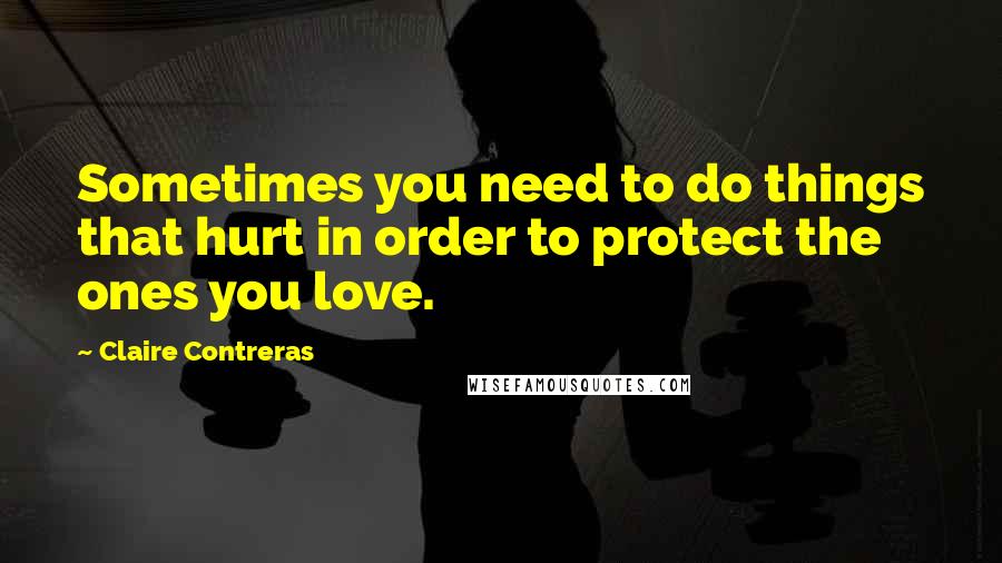 Claire Contreras Quotes: Sometimes you need to do things that hurt in order to protect the ones you love.