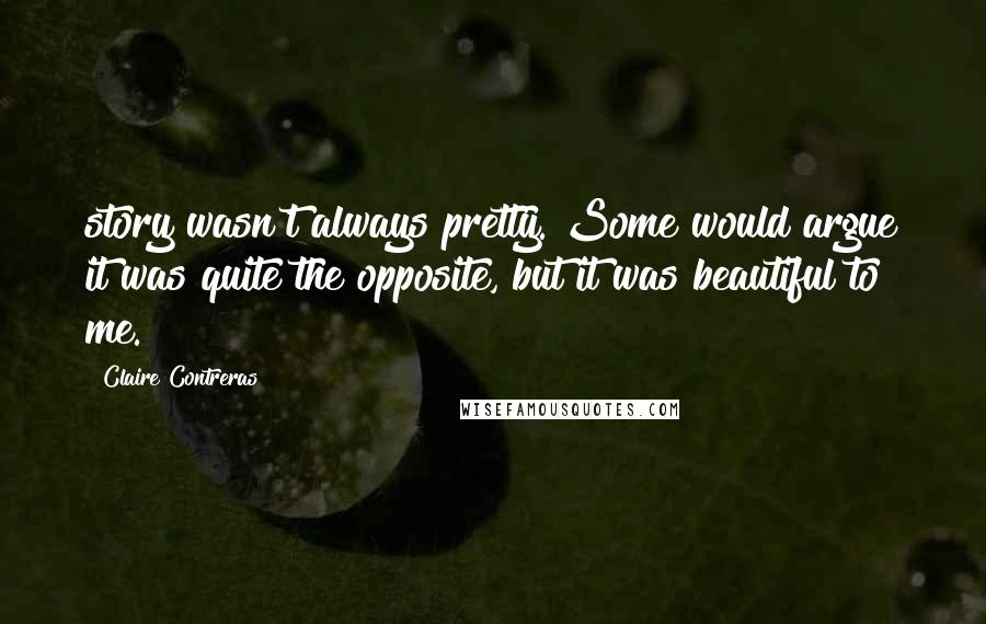 Claire Contreras Quotes: story wasn't always pretty. Some would argue it was quite the opposite, but it was beautiful to me.