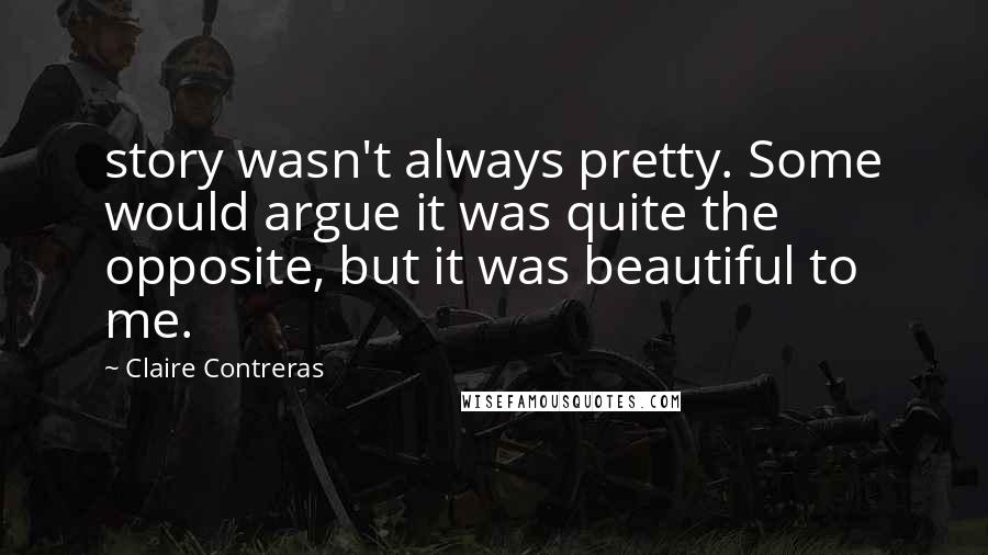 Claire Contreras Quotes: story wasn't always pretty. Some would argue it was quite the opposite, but it was beautiful to me.