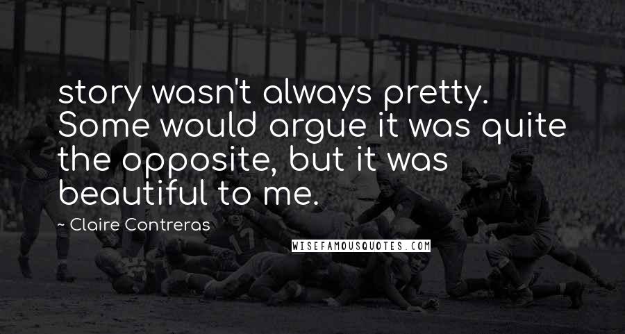 Claire Contreras Quotes: story wasn't always pretty. Some would argue it was quite the opposite, but it was beautiful to me.