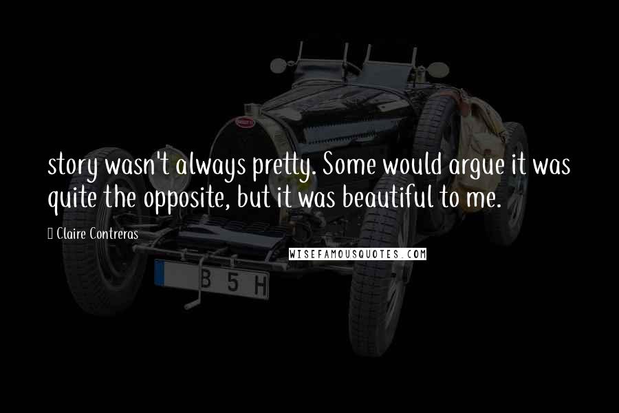 Claire Contreras Quotes: story wasn't always pretty. Some would argue it was quite the opposite, but it was beautiful to me.
