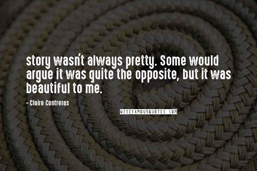 Claire Contreras Quotes: story wasn't always pretty. Some would argue it was quite the opposite, but it was beautiful to me.