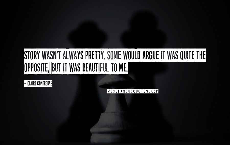 Claire Contreras Quotes: story wasn't always pretty. Some would argue it was quite the opposite, but it was beautiful to me.