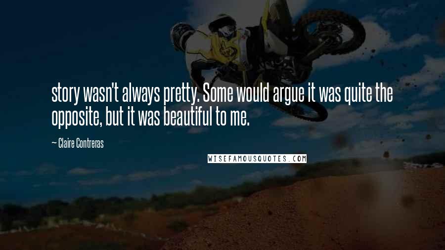 Claire Contreras Quotes: story wasn't always pretty. Some would argue it was quite the opposite, but it was beautiful to me.