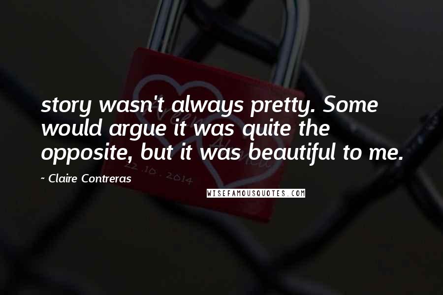 Claire Contreras Quotes: story wasn't always pretty. Some would argue it was quite the opposite, but it was beautiful to me.