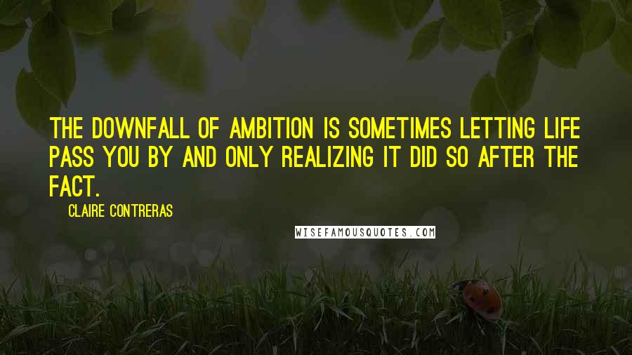 Claire Contreras Quotes: THE DOWNFALL OF ambition is sometimes letting life pass you by and only realizing it did so after the fact.