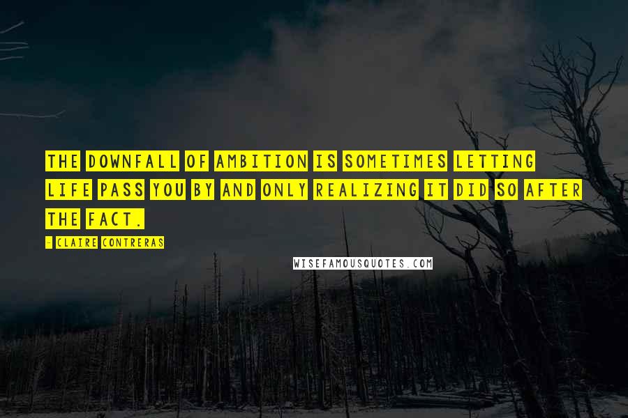 Claire Contreras Quotes: THE DOWNFALL OF ambition is sometimes letting life pass you by and only realizing it did so after the fact.