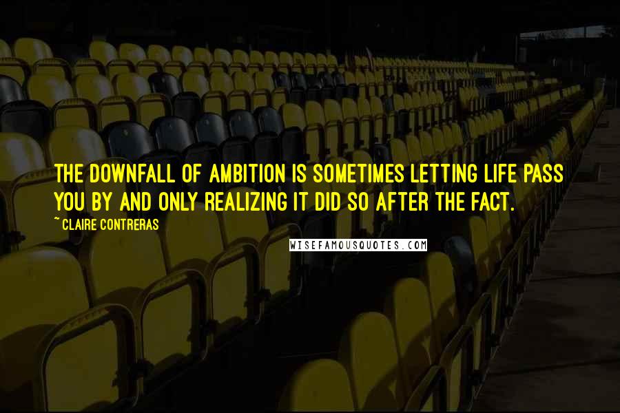 Claire Contreras Quotes: THE DOWNFALL OF ambition is sometimes letting life pass you by and only realizing it did so after the fact.