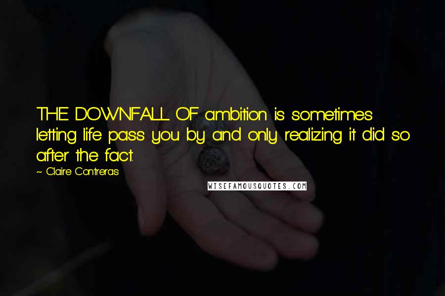 Claire Contreras Quotes: THE DOWNFALL OF ambition is sometimes letting life pass you by and only realizing it did so after the fact.