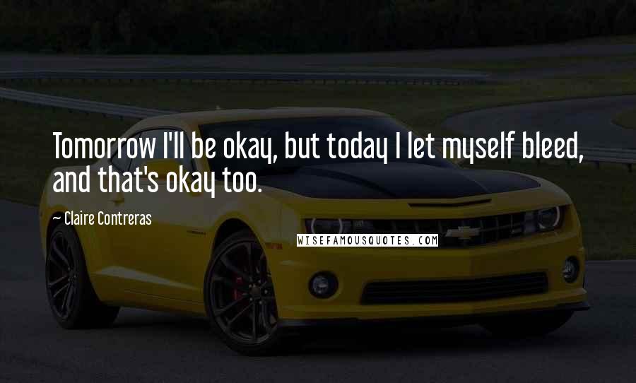 Claire Contreras Quotes: Tomorrow I'll be okay, but today I let myself bleed, and that's okay too.