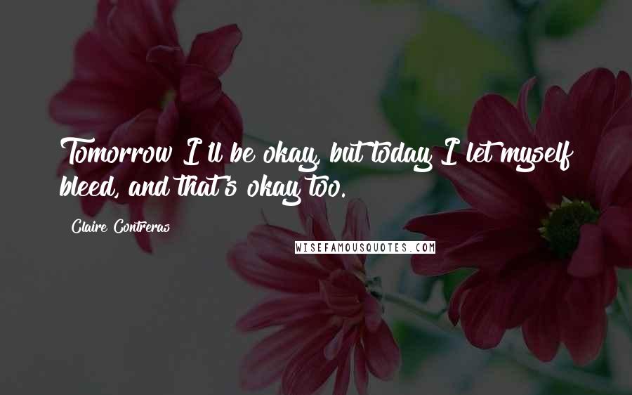 Claire Contreras Quotes: Tomorrow I'll be okay, but today I let myself bleed, and that's okay too.