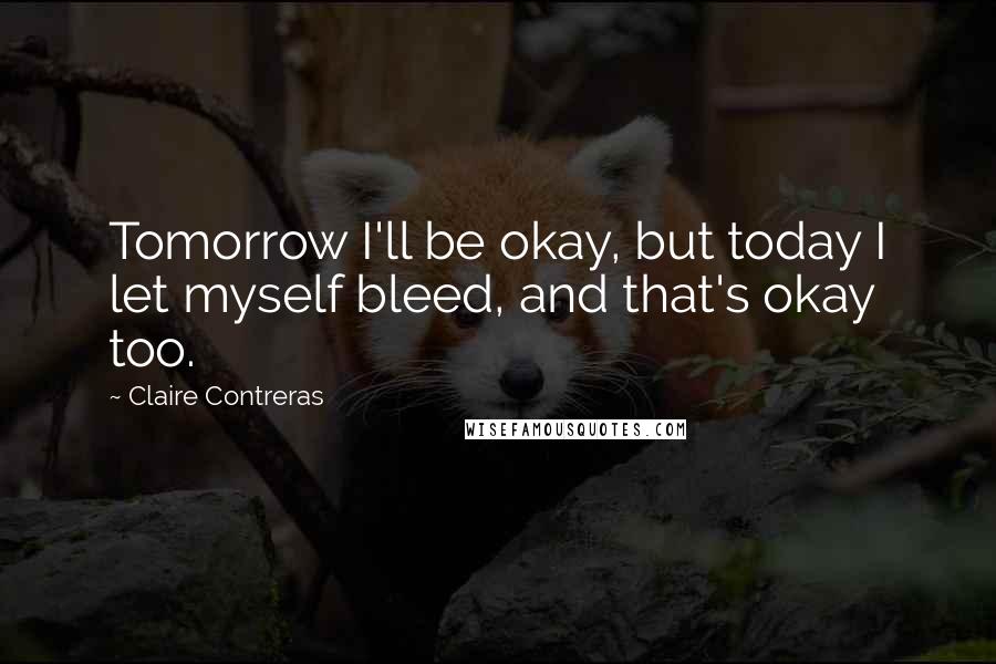 Claire Contreras Quotes: Tomorrow I'll be okay, but today I let myself bleed, and that's okay too.