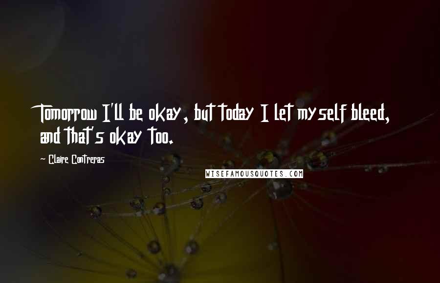 Claire Contreras Quotes: Tomorrow I'll be okay, but today I let myself bleed, and that's okay too.