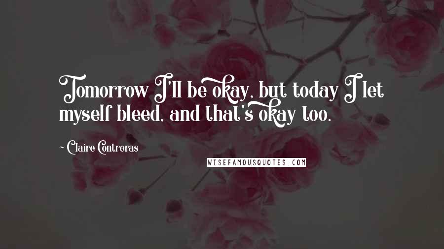 Claire Contreras Quotes: Tomorrow I'll be okay, but today I let myself bleed, and that's okay too.