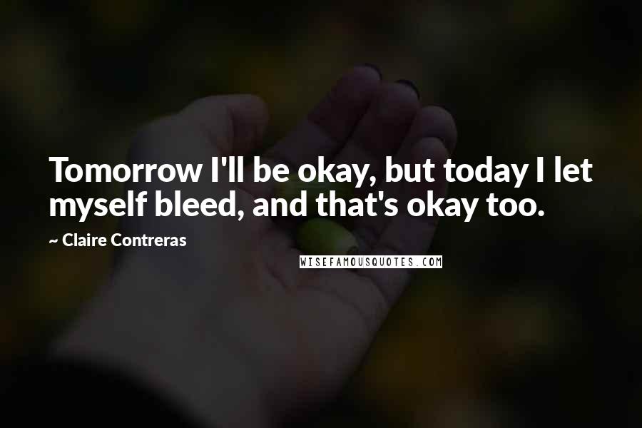 Claire Contreras Quotes: Tomorrow I'll be okay, but today I let myself bleed, and that's okay too.