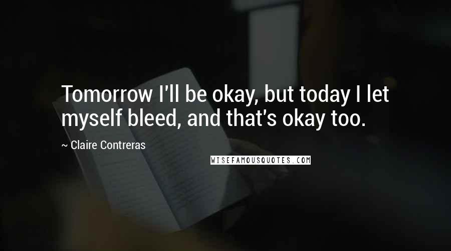 Claire Contreras Quotes: Tomorrow I'll be okay, but today I let myself bleed, and that's okay too.