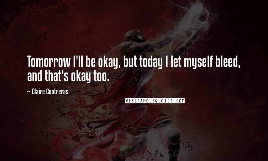 Claire Contreras Quotes: Tomorrow I'll be okay, but today I let myself bleed, and that's okay too.