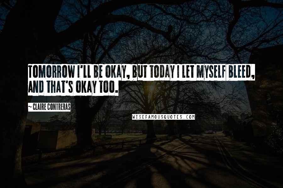 Claire Contreras Quotes: Tomorrow I'll be okay, but today I let myself bleed, and that's okay too.