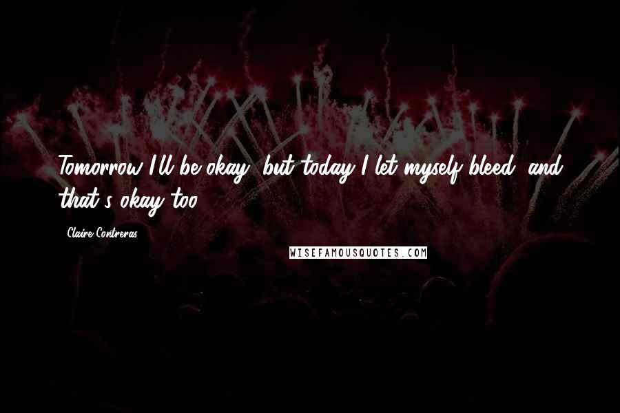 Claire Contreras Quotes: Tomorrow I'll be okay, but today I let myself bleed, and that's okay too.