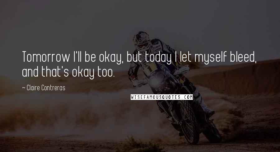 Claire Contreras Quotes: Tomorrow I'll be okay, but today I let myself bleed, and that's okay too.