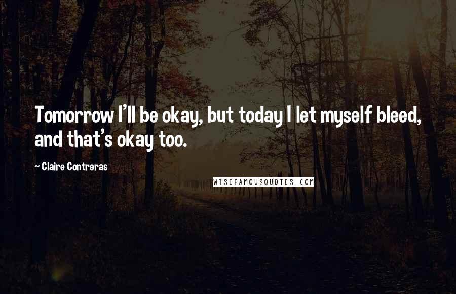 Claire Contreras Quotes: Tomorrow I'll be okay, but today I let myself bleed, and that's okay too.