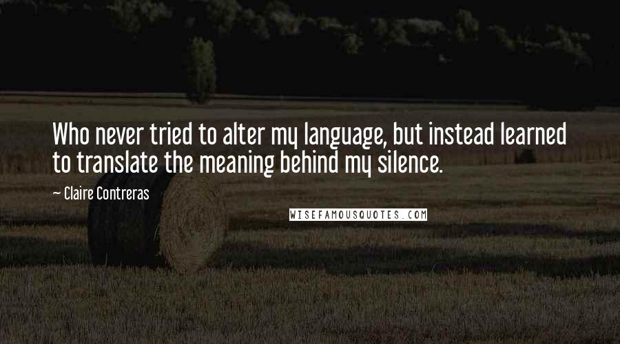 Claire Contreras Quotes: Who never tried to alter my language, but instead learned to translate the meaning behind my silence.