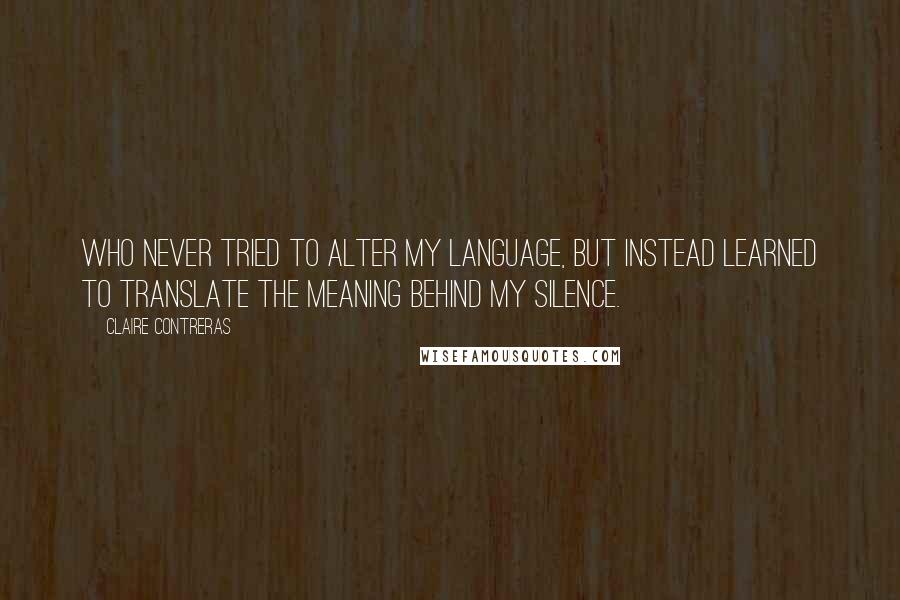 Claire Contreras Quotes: Who never tried to alter my language, but instead learned to translate the meaning behind my silence.