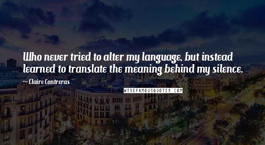 Claire Contreras Quotes: Who never tried to alter my language, but instead learned to translate the meaning behind my silence.