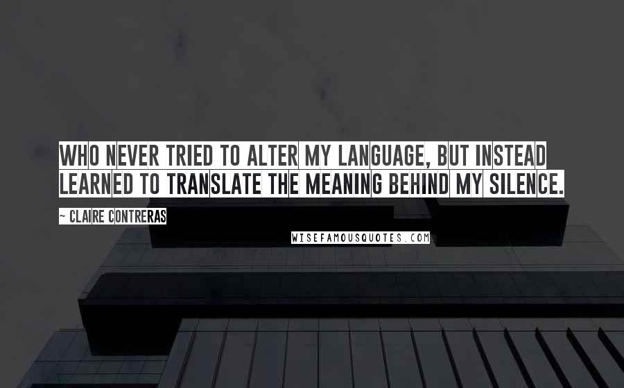 Claire Contreras Quotes: Who never tried to alter my language, but instead learned to translate the meaning behind my silence.