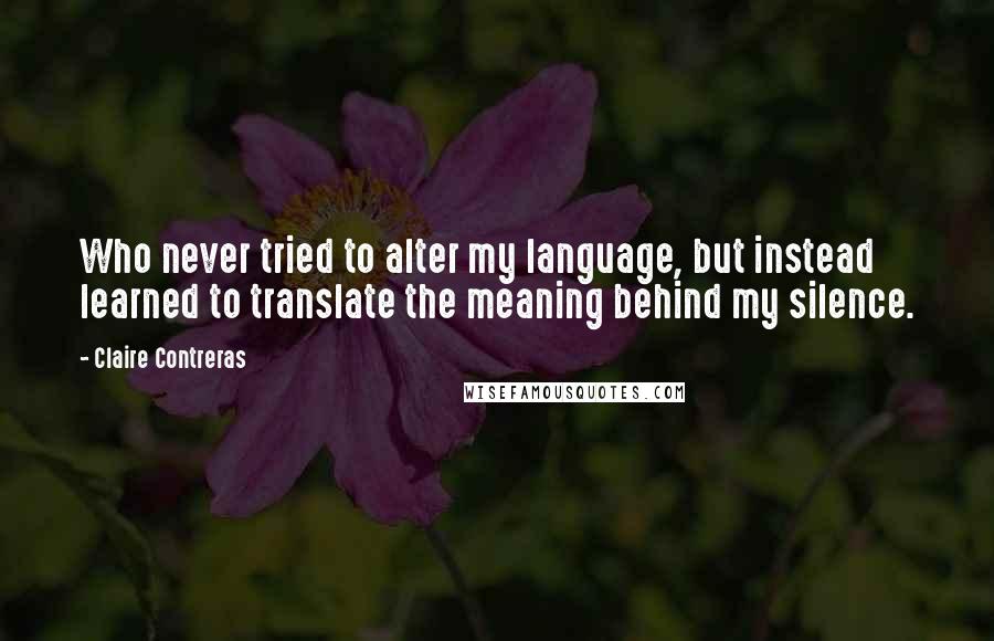 Claire Contreras Quotes: Who never tried to alter my language, but instead learned to translate the meaning behind my silence.