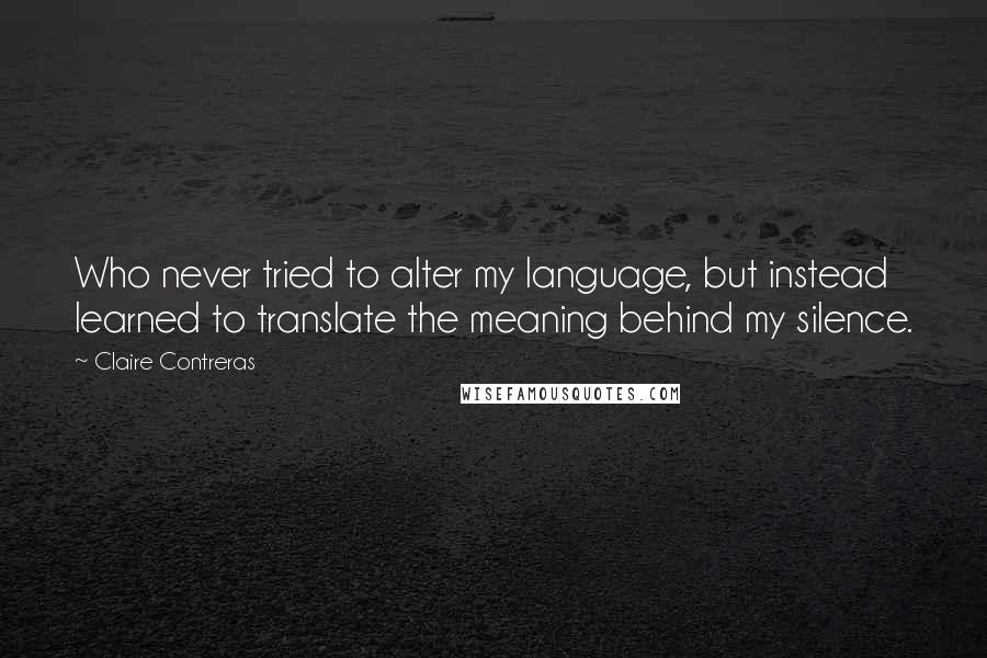 Claire Contreras Quotes: Who never tried to alter my language, but instead learned to translate the meaning behind my silence.