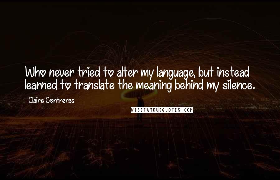 Claire Contreras Quotes: Who never tried to alter my language, but instead learned to translate the meaning behind my silence.