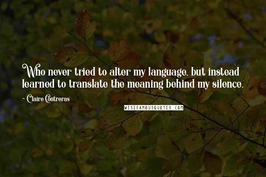 Claire Contreras Quotes: Who never tried to alter my language, but instead learned to translate the meaning behind my silence.
