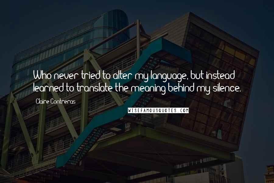 Claire Contreras Quotes: Who never tried to alter my language, but instead learned to translate the meaning behind my silence.