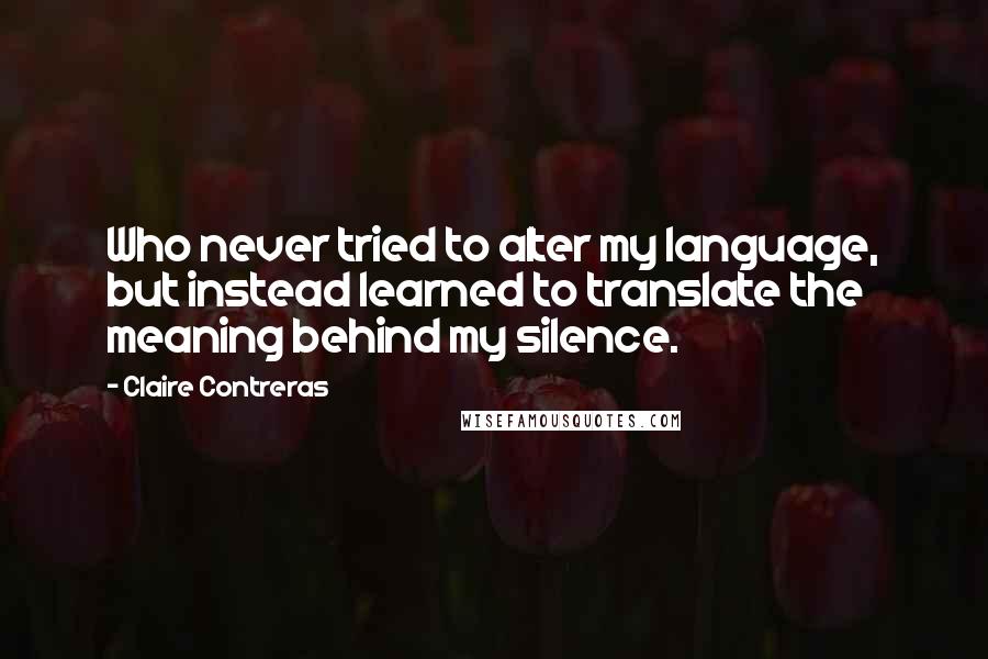 Claire Contreras Quotes: Who never tried to alter my language, but instead learned to translate the meaning behind my silence.