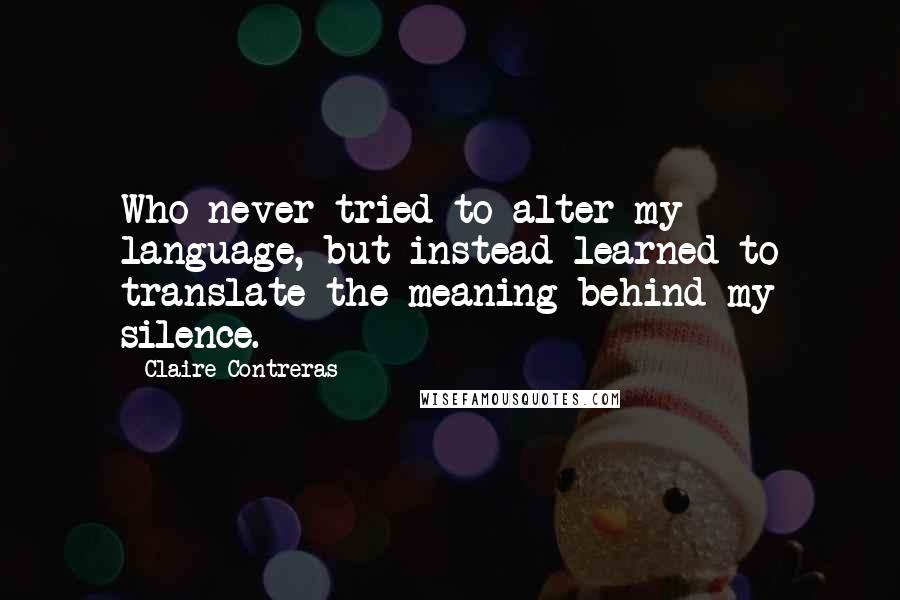 Claire Contreras Quotes: Who never tried to alter my language, but instead learned to translate the meaning behind my silence.