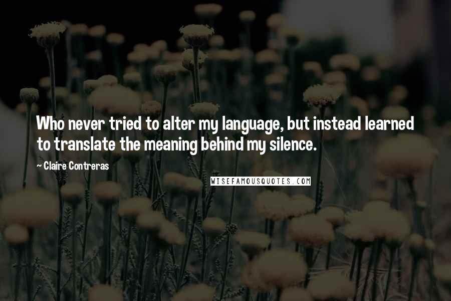 Claire Contreras Quotes: Who never tried to alter my language, but instead learned to translate the meaning behind my silence.