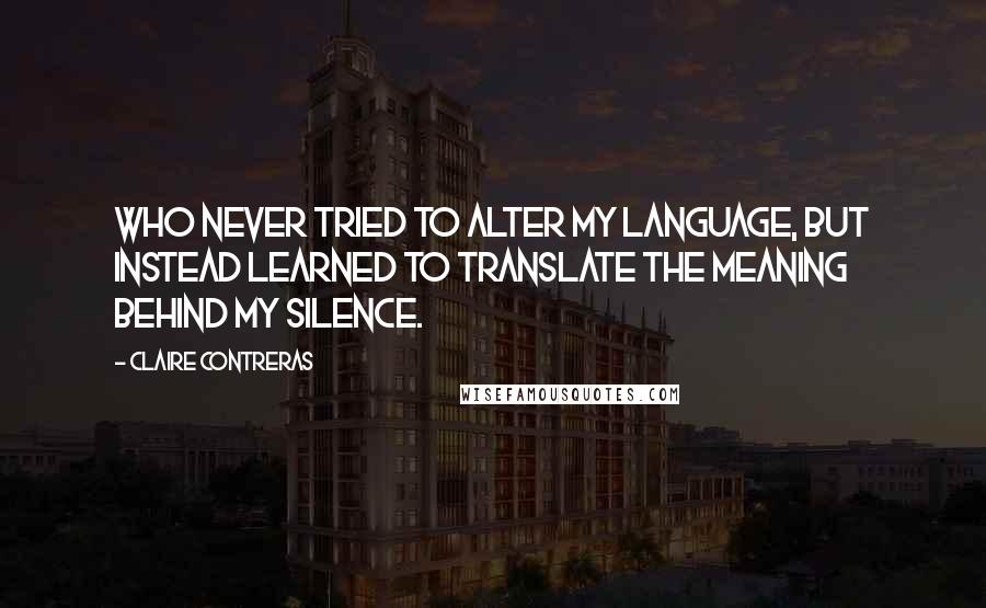 Claire Contreras Quotes: Who never tried to alter my language, but instead learned to translate the meaning behind my silence.